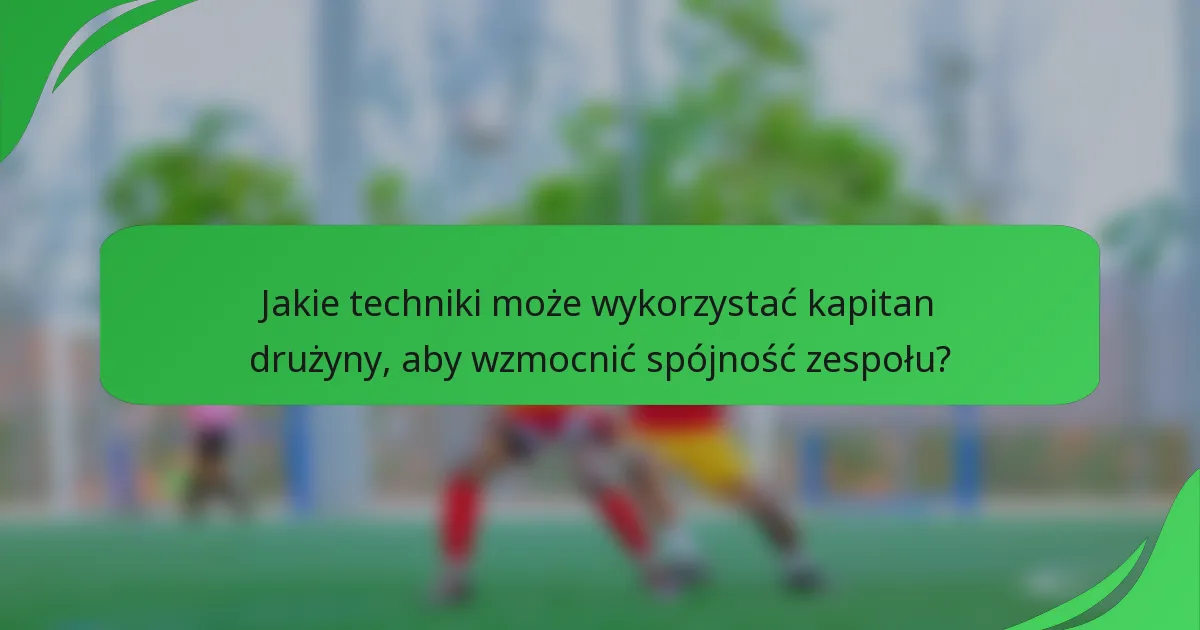 Jakie techniki może wykorzystać kapitan drużyny, aby wzmocnić spójność zespołu?